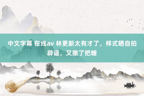 中文字幕 在线av 林更新太有才了，样式晒自拍辟谣，又撒了把糖