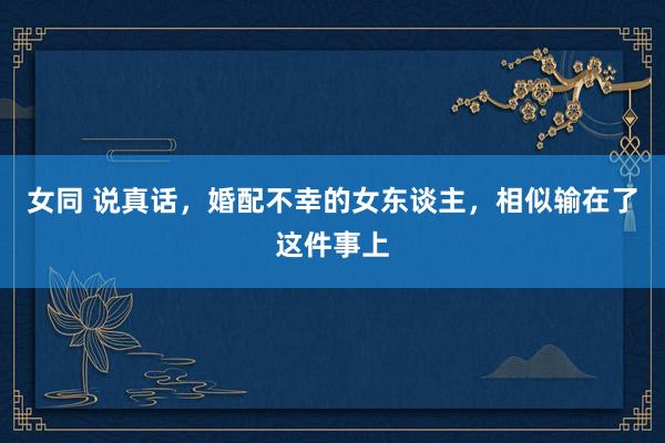女同 说真话，婚配不幸的女东谈主，相似输在了这件事上