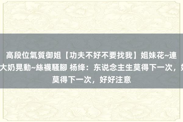 高段位氣質御姐【功夫不好不要找我】姐妹花~連體絲襪~大奶晃動~絲襪騷腳 杨绛：东说念主生莫得下一次，好好注意