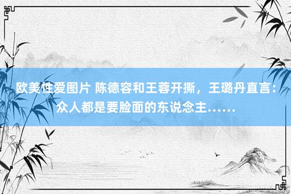 欧美性爱图片 陈德容和王蓉开撕，王璐丹直言：众人都是要脸面的东说念主……
