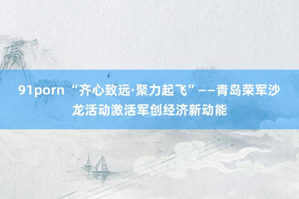 91porn “齐心致远·聚力起飞”——青岛荣军沙龙活动激活军创经济新动能