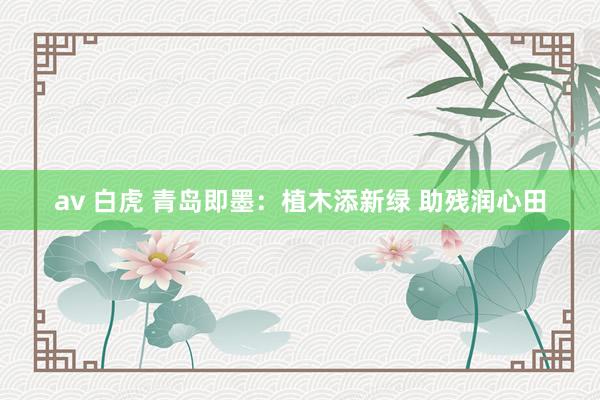 av 白虎 青岛即墨：植木添新绿 助残润心田