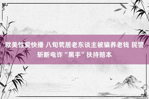 欧美性爱快播 八旬茕居老东谈主被骗养老钱 民警斩断电诈“黑手”扶持赔本
