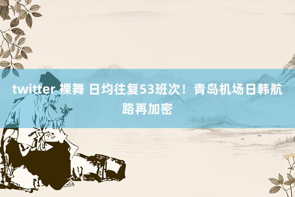 twitter 裸舞 日均往复53班次！青岛机场日韩航路再加密
