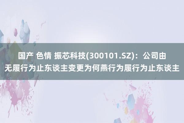 国产 色情 振芯科技(300101.SZ)：公司由无履行为止东谈主变更为何燕行为履行为止东谈主