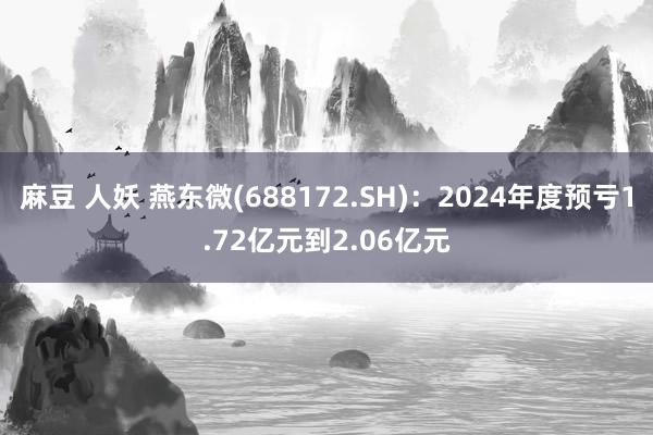 麻豆 人妖 燕东微(688172.SH)：2024年度预亏1.72亿元到2.06亿元
