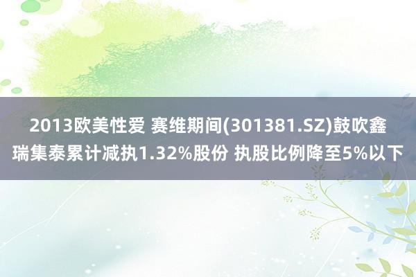 2013欧美性爱 赛维期间(301381.SZ)鼓吹鑫瑞集泰累计减执1.32%股份 执股比例降至5%以下