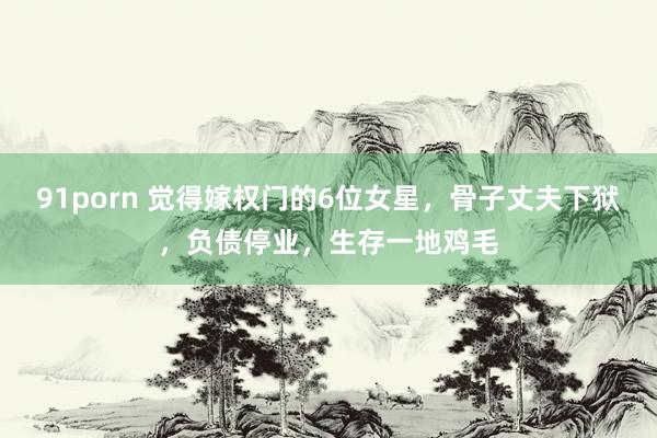91porn 觉得嫁权门的6位女星，骨子丈夫下狱，负债停业，生存一地鸡毛
