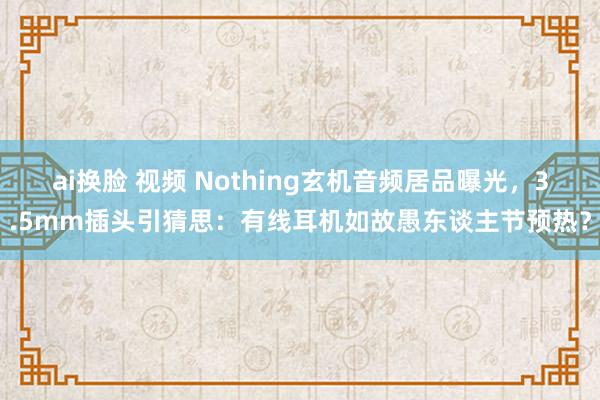 ai换脸 视频 Nothing玄机音频居品曝光，3.5mm插头引猜思：有线耳机如故愚东谈主节预热？