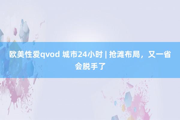 欧美性爱qvod 城市24小时 | 抢滩布局，又一省会脱手了