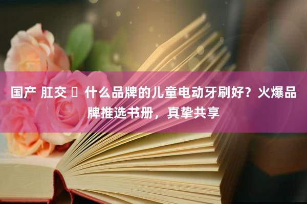 国产 肛交 ​什么品牌的儿童电动牙刷好？火爆品牌推选书册，真挚共享