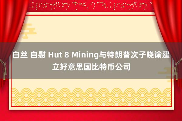 白丝 自慰 Hut 8 Mining与特朗普次子晓谕建立好意思国比特币公司
