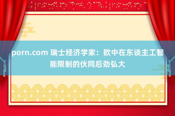 porn.com 瑞士经济学家：欧中在东谈主工智能限制的伙同后劲弘大