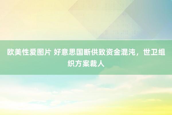 欧美性爱图片 好意思国断供致资金混沌，世卫组织方案裁人