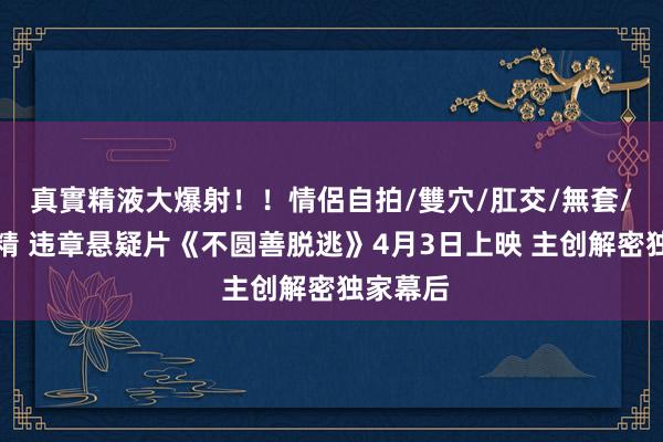 真實精液大爆射！！情侶自拍/雙穴/肛交/無套/大量噴精 违章悬疑片《不圆善脱逃》4月3日上映 主创解密独家幕后