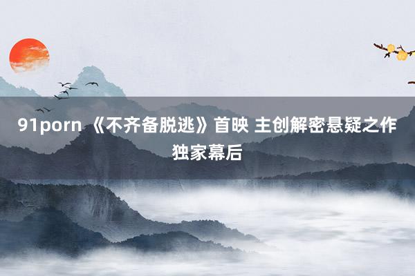 91porn 《不齐备脱逃》首映 主创解密悬疑之作独家幕后