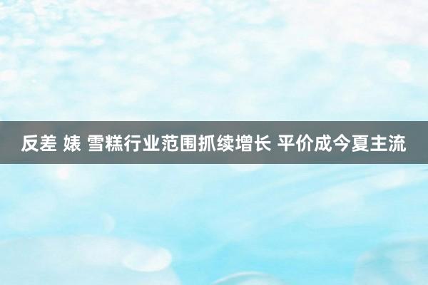 反差 婊 雪糕行业范围抓续增长 平价成今夏主流