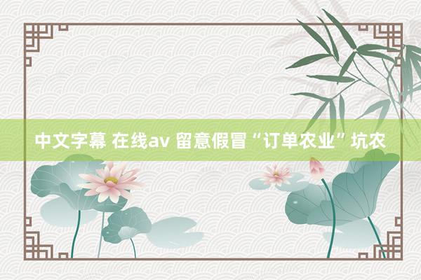 中文字幕 在线av 留意假冒“订单农业”坑农