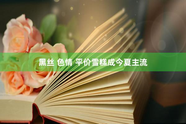 黑丝 色情 平价雪糕成今夏主流