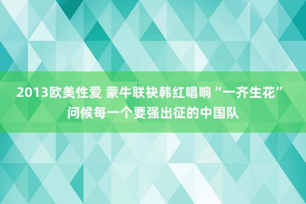 2013欧美性爱 蒙牛联袂韩红唱响“一齐生花” 问候每一个要强出征的中国队