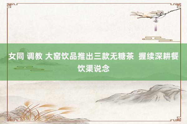女同 调教 大窑饮品推出三款无糖茶  握续深耕餐饮渠说念