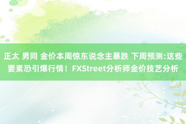 正太 男同 金价本周惊东说念主暴跌 下周预测:这些要素恐引爆行情！FXStreet分析师金价技艺分析