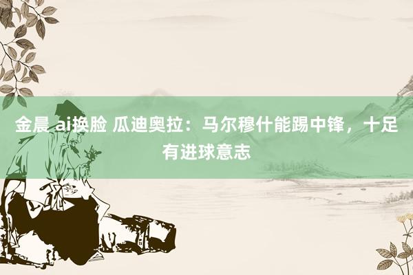 金晨 ai换脸 瓜迪奥拉：马尔穆什能踢中锋，十足有进球意志