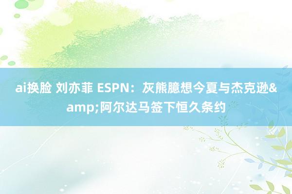 ai换脸 刘亦菲 ESPN：灰熊臆想今夏与杰克逊&阿尔达马签下恒久条约