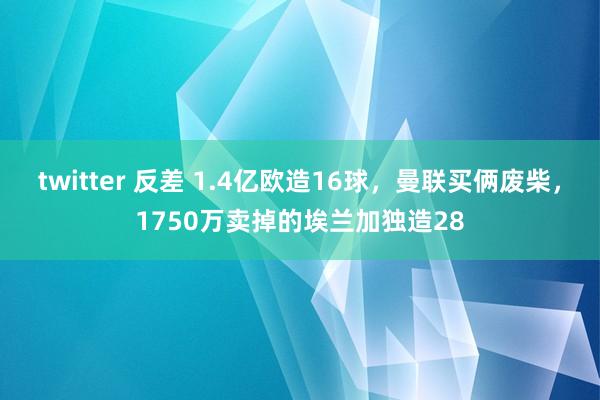 twitter 反差 1.4亿欧造16球，曼联买俩废柴，1750万卖掉的埃兰加独造28
