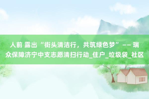 人前 露出 “街头清洁行，共筑绿色梦” —— 瑞众保障济宁中支志愿清扫行动_住户_垃圾袋_社区