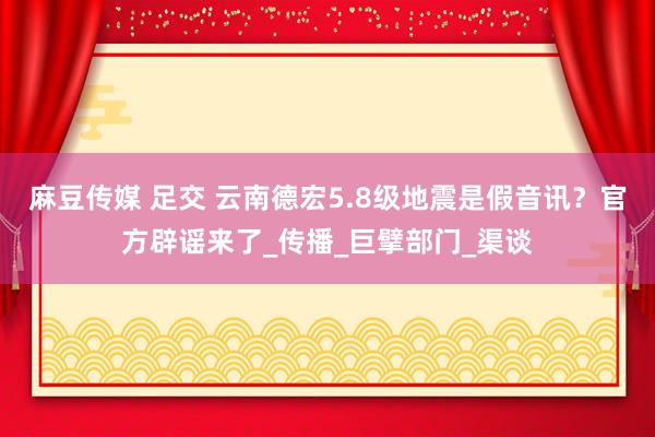 麻豆传媒 足交 云南德宏5.8级地震是假音讯？官方辟谣来了_传播_巨擘部门_渠谈