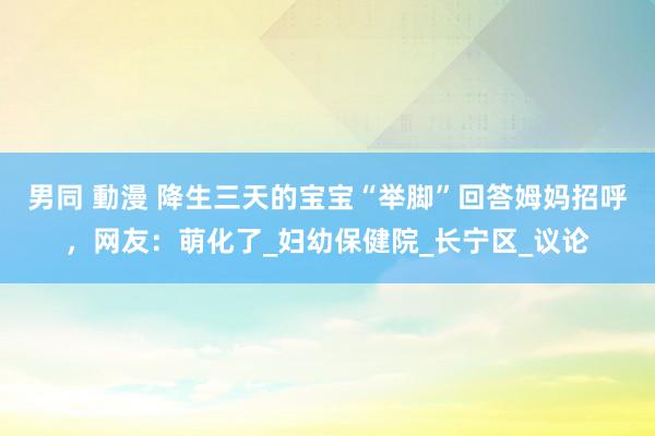 男同 動漫 降生三天的宝宝“举脚”回答姆妈招呼，网友：萌化了_妇幼保健院_长宁区_议论