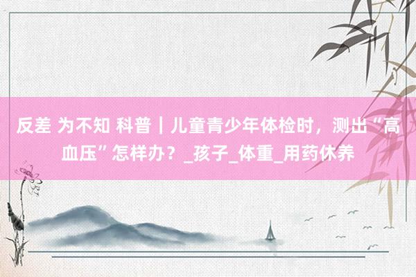 反差 为不知 科普｜儿童青少年体检时，测出“高血压”怎样办？_孩子_体重_用药休养