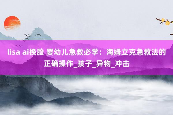 lisa ai换脸 婴幼儿急救必学：海姆立克急救法的正确操作_孩子_异物_冲击
