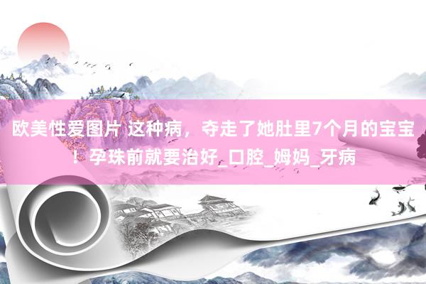 欧美性爱图片 这种病，夺走了她肚里7个月的宝宝！孕珠前就要治好_口腔_姆妈_牙病