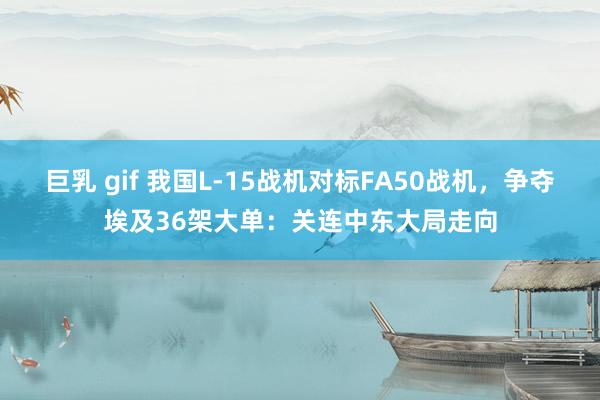 巨乳 gif 我国L-15战机对标FA50战机，争夺埃及36架大单：关连中东大局走向