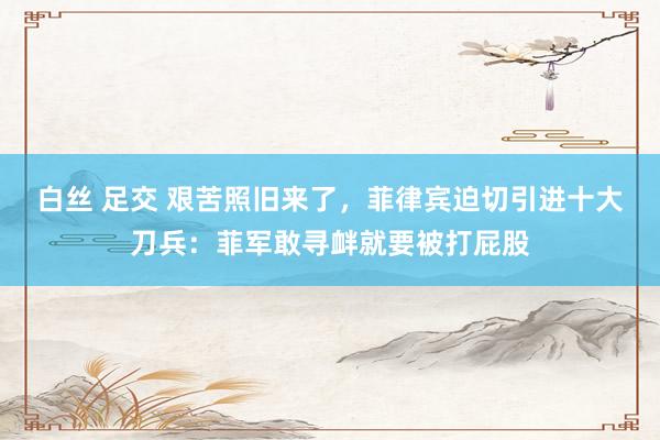 白丝 足交 艰苦照旧来了，菲律宾迫切引进十大刀兵：菲军敢寻衅就要被打屁股