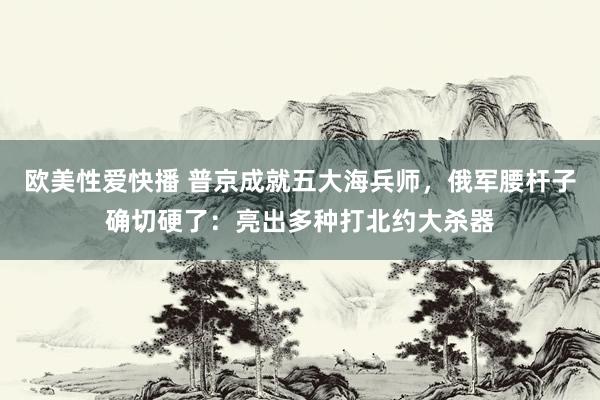 欧美性爱快播 普京成就五大海兵师，俄军腰杆子确切硬了：亮出多种打北约大杀器