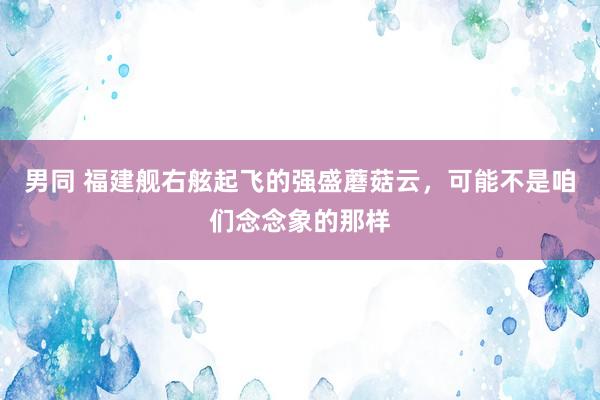 男同 福建舰右舷起飞的强盛蘑菇云，可能不是咱们念念象的那样