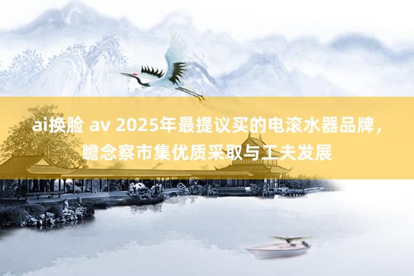 ai换脸 av 2025年最提议买的电滚水器品牌，瞻念察市集优质采取与工夫发展