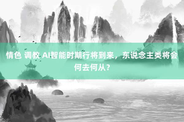 情色 调教 AI智能时期行将到来，东说念主类将会何去何从？
