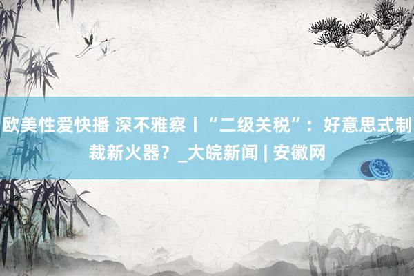 欧美性爱快播 深不雅察丨“二级关税”：好意思式制裁新火器？_大皖新闻 | 安徽网