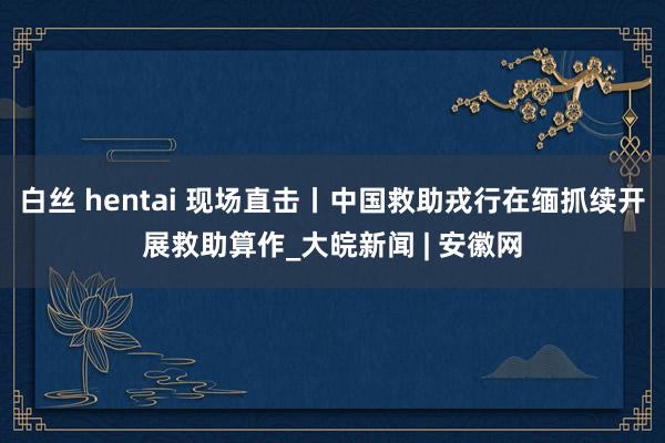 白丝 hentai 现场直击丨中国救助戎行在缅抓续开展救助算作_大皖新闻 | 安徽网
