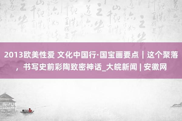 2013欧美性爱 文化中国行·国宝画要点｜这个聚落，书写史前彩陶致密神话_大皖新闻 | 安徽网