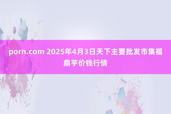 porn.com 2025年4月3日天下主要批发市集福鼎芋价钱行情