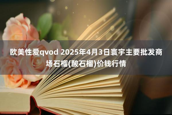 欧美性爱qvod 2025年4月3日寰宇主要批发商场石榴(酸石榴)价钱行情