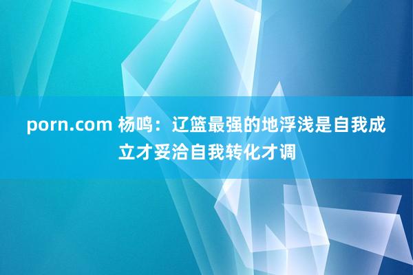 porn.com 杨鸣：辽篮最强的地浮浅是自我成立才妥洽自我转化才调