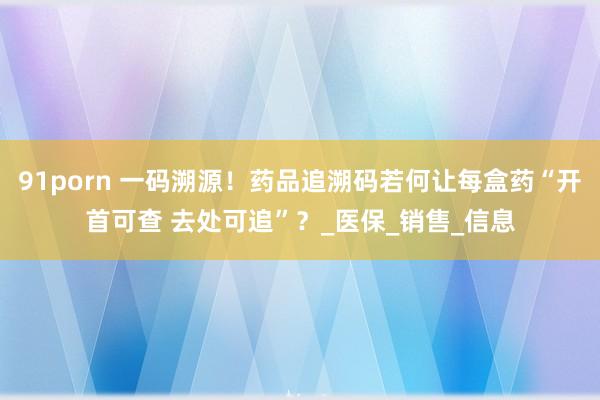 91porn 一码溯源！药品追溯码若何让每盒药“开首可查 去处可追”？_医保_销售_信息