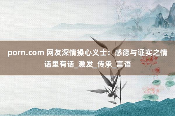 porn.com 网友深情操心义士：感德与证实之情话里有话_激发_传承_言语