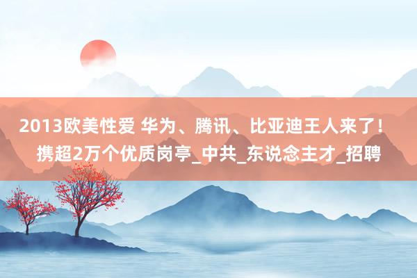 2013欧美性爱 华为、腾讯、比亚迪王人来了！ 携超2万个优质岗亭_中共_东说念主才_招聘